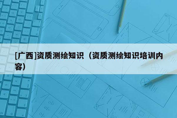 [廣西]資質測繪知識（資質測繪知識培訓內容）