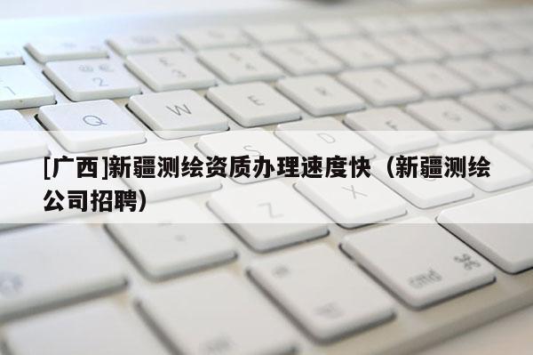[廣西]新疆測繪資質(zhì)辦理速度快（新疆測繪公司招聘）