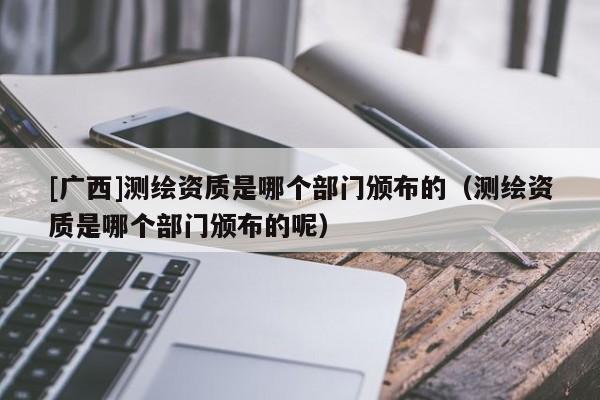 [廣西]測繪資質(zhì)是哪個部門頒布的（測繪資質(zhì)是哪個部門頒布的呢）