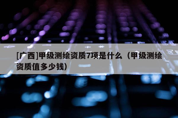 [廣西]甲級測繪資質(zhì)7項是什么（甲級測繪資質(zhì)值多少錢）