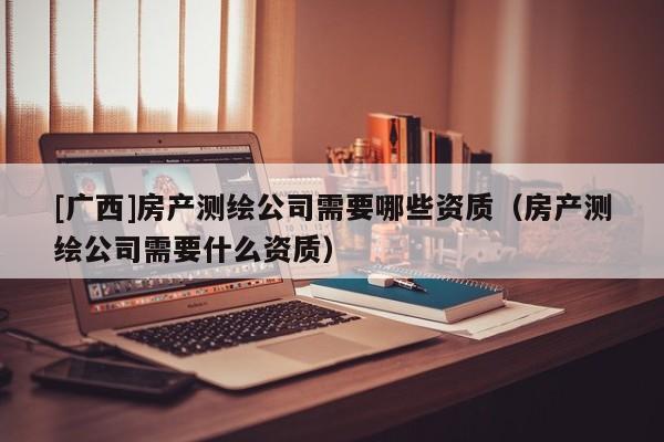 [廣西]房產(chǎn)測繪公司需要哪些資質(zhì)（房產(chǎn)測繪公司需要什么資質(zhì)）