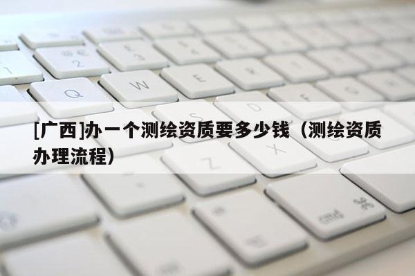 [廣西]辦一個(gè)測(cè)繪資質(zhì)要多少錢(qián)（測(cè)繪資質(zhì)辦理流程）