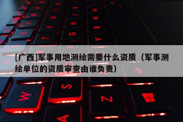 [廣西]軍事用地測繪需要什么資質（軍事測繪單位的資質審查由誰負責）