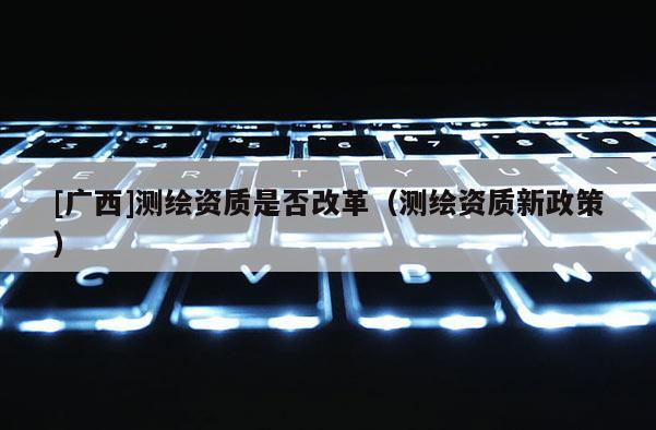 [廣西]測繪資質是否改革（測繪資質新政策）