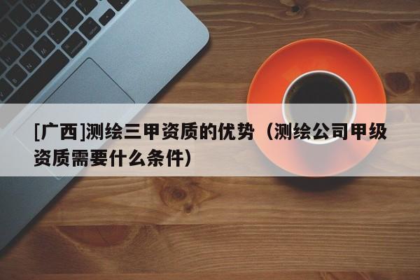 [廣西]測(cè)繪三甲資質(zhì)的優(yōu)勢(shì)（測(cè)繪公司甲級(jí)資質(zhì)需要什么條件）