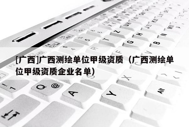 [廣西]廣西測(cè)繪單位甲級(jí)資質(zhì)（廣西測(cè)繪單位甲級(jí)資質(zhì)企業(yè)名單）