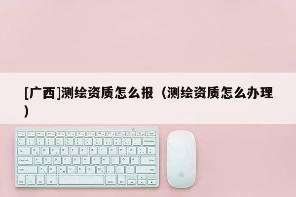 [廣西]測繪資質怎么報（測繪資質怎么辦理）