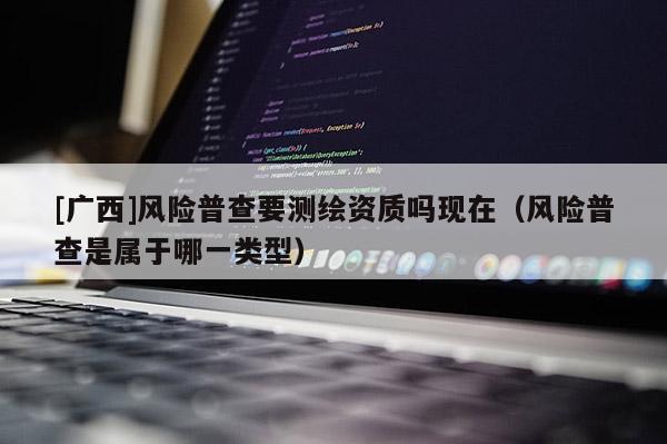 [廣西]風險普查要測繪資質嗎現在（風險普查是屬于哪一類型）