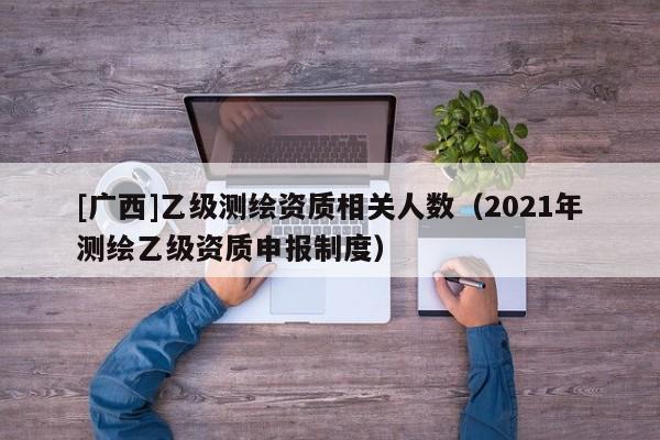 [廣西]乙級測繪資質相關人數（2021年測繪乙級資質申報制度）