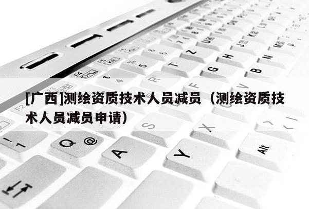 [廣西]測繪資質技術人員減員（測繪資質技術人員減員申請）