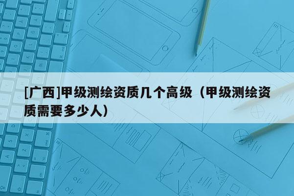 [廣西]甲級測繪資質(zhì)幾個高級（甲級測繪資質(zhì)需要多少人）