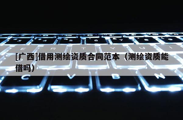 [廣西]借用測繪資質(zhì)合同范本（測繪資質(zhì)能借嗎）