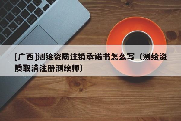 [廣西]測繪資質注銷承諾書怎么寫（測繪資質取消注冊測繪師）