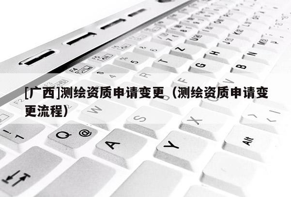 [廣西]測繪資質申請變更（測繪資質申請變更流程）