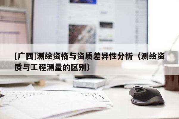 [廣西]測繪資格與資質差異性分析（測繪資質與工程測量的區別）