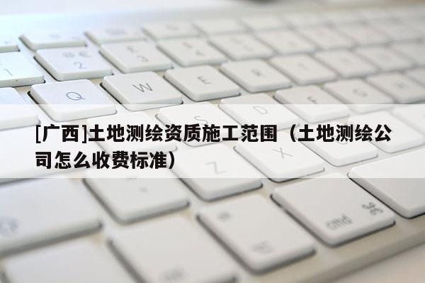 [廣西]土地測繪資質施工范圍（土地測繪公司怎么收費標準）