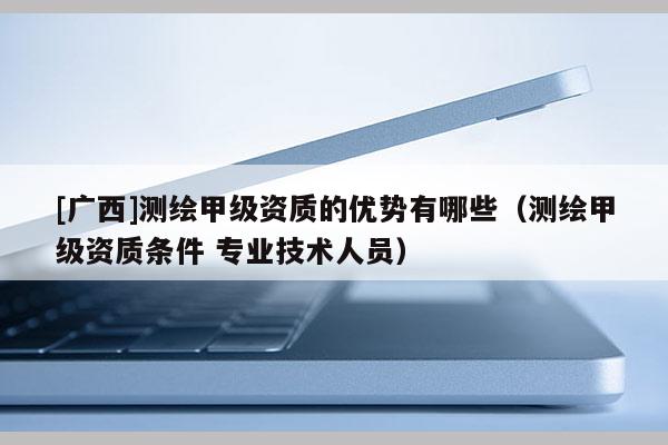 [廣西]測繪甲級資質的優勢有哪些（測繪甲級資質條件 專業技術人員）