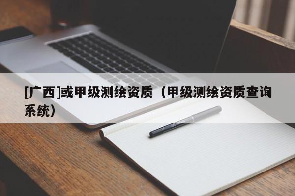 [廣西]或甲級測繪資質(zhì)（甲級測繪資質(zhì)查詢系統(tǒng)）