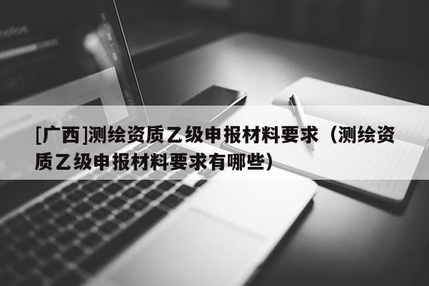 [廣西]測繪資質(zhì)乙級申報材料要求（測繪資質(zhì)乙級申報材料要求有哪些）