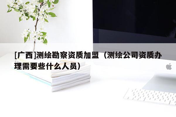 [廣西]測繪勘察資質加盟（測繪公司資質辦理需要些什么人員）