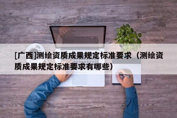 [廣西]測(cè)繪資質(zhì)成果規(guī)定標(biāo)準(zhǔn)要求（測(cè)繪資質(zhì)成果規(guī)定標(biāo)準(zhǔn)要求有哪些）