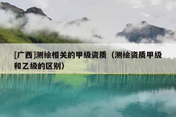 [廣西]測(cè)繪相關(guān)的甲級(jí)資質(zhì)（測(cè)繪資質(zhì)甲級(jí)和乙級(jí)的區(qū)別）