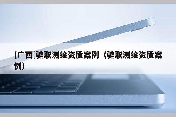 [廣西]騙取測繪資質案例（騙取測繪資質案例）