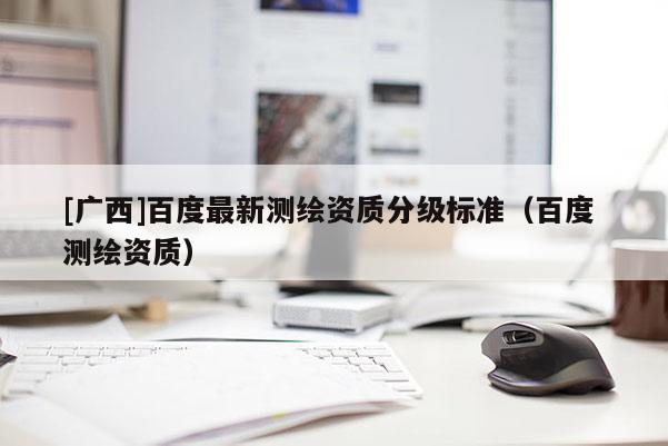 [廣西]百度最新測繪資質分級標準（百度 測繪資質）