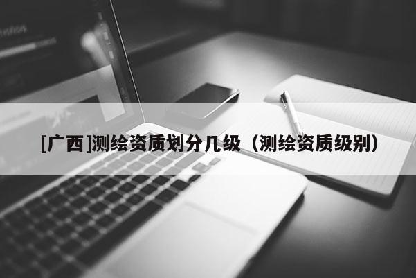 [廣西]測繪資質劃分幾級（測繪資質級別）
