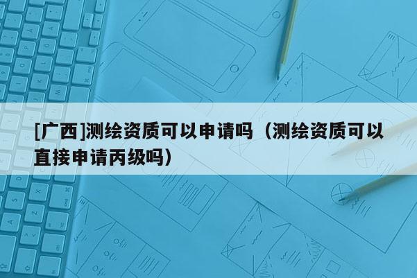 [廣西]測繪資質可以申請嗎（測繪資質可以直接申請丙級嗎）