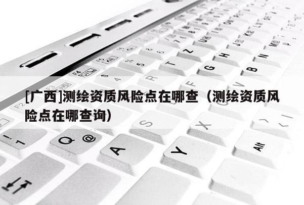 [廣西]測繪資質風險點在哪查（測繪資質風險點在哪查詢）