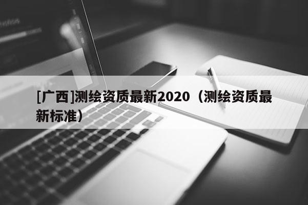 [廣西]測繪資質(zhì)最新2020（測繪資質(zhì)最新標(biāo)準(zhǔn)）