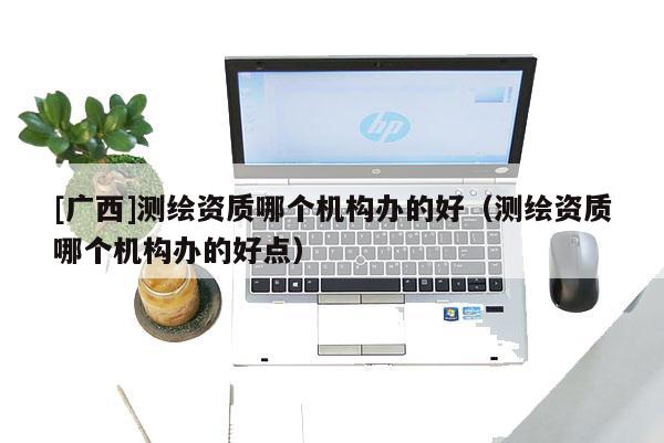 [廣西]測繪資質哪個機構辦的好（測繪資質哪個機構辦的好點）