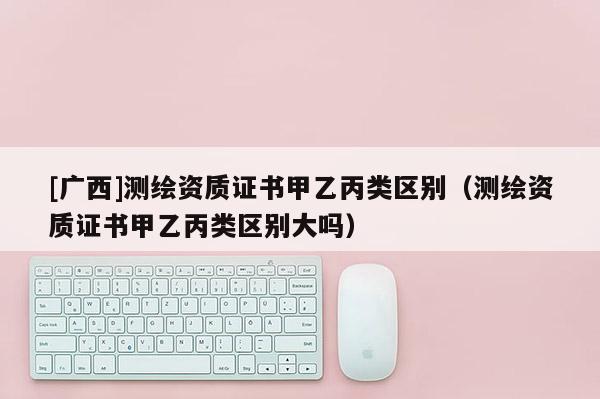 [廣西]測繪資質(zhì)證書甲乙丙類區(qū)別（測繪資質(zhì)證書甲乙丙類區(qū)別大嗎）