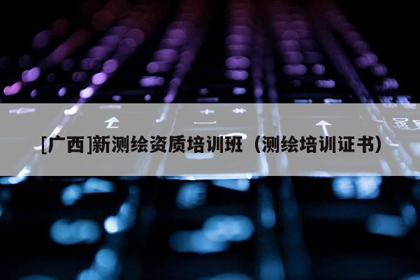 [廣西]新測繪資質培訓班（測繪培訓證書）