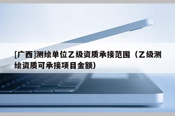 [廣西]測繪單位乙級資質(zhì)承接范圍（乙級測繪資質(zhì)可承接項目金額）