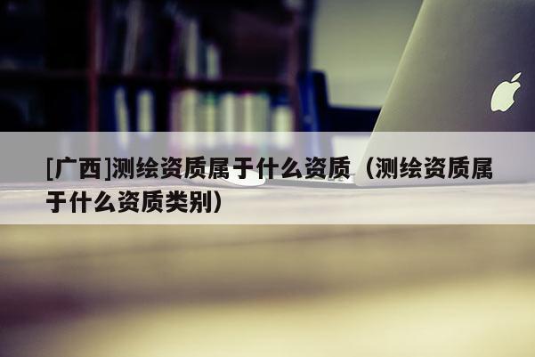 [廣西]測繪資質屬于什么資質（測繪資質屬于什么資質類別）