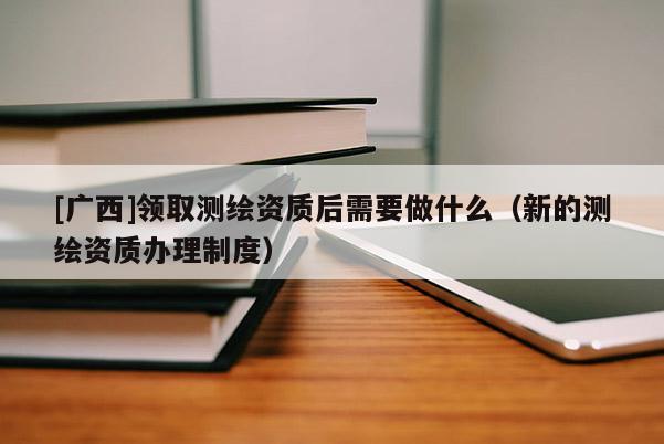 [廣西]領(lǐng)取測(cè)繪資質(zhì)后需要做什么（新的測(cè)繪資質(zhì)辦理制度）