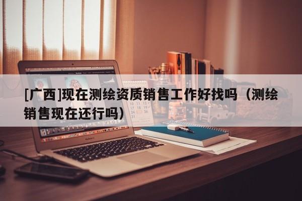[廣西]現在測繪資質銷售工作好找嗎（測繪銷售現在還行嗎）