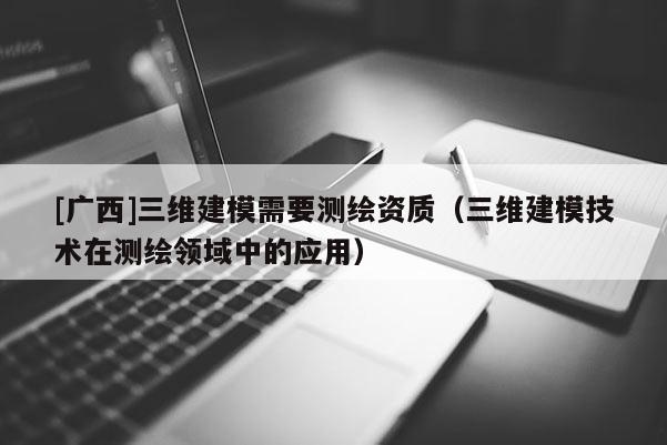[廣西]三維建模需要測繪資質（三維建模技術在測繪領域中的應用）