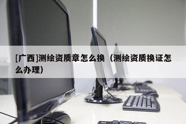 [廣西]測繪資質章怎么換（測繪資質換證怎么辦理）