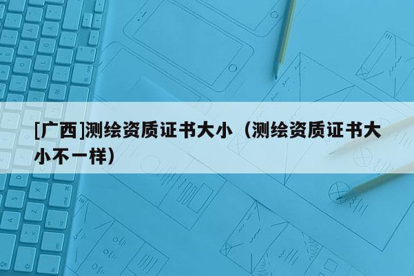 [廣西]測繪資質證書大小（測繪資質證書大小不一樣）