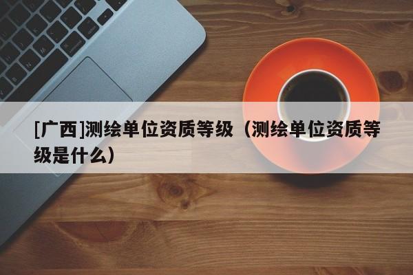 [廣西]測繪單位資質等級（測繪單位資質等級是什么）
