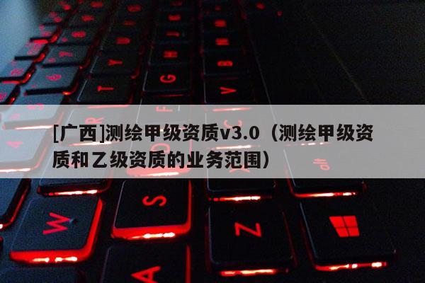 [廣西]測繪甲級資質v3.0（測繪甲級資質和乙級資質的業務范圍）