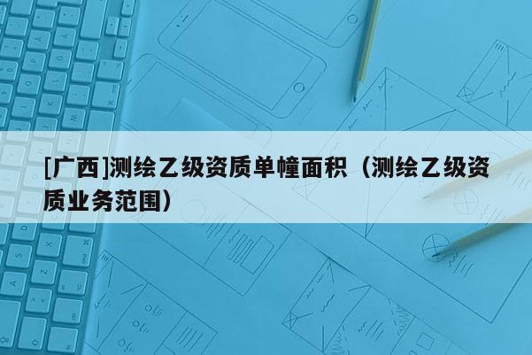 [廣西]測繪乙級資質(zhì)單幢面積（測繪乙級資質(zhì)業(yè)務(wù)范圍）