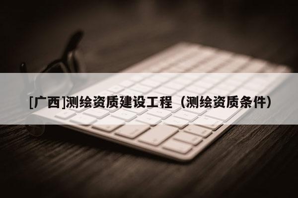 [廣西]測繪資質(zhì)建設(shè)工程（測繪資質(zhì)條件）