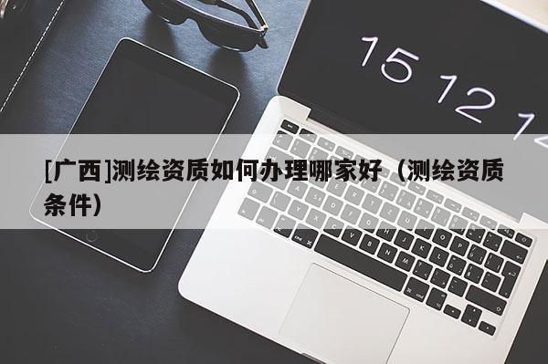 [廣西]測繪資質(zhì)如何辦理哪家好（測繪資質(zhì)條件）
