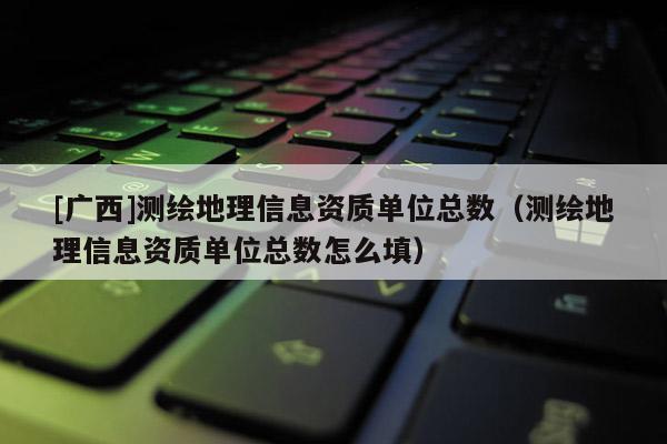 [廣西]測繪地理信息資質單位總數（測繪地理信息資質單位總數怎么填）