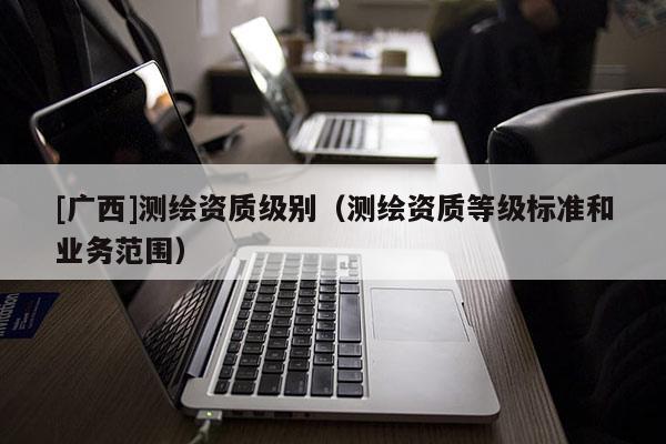 [廣西]測(cè)繪資質(zhì)級(jí)別（測(cè)繪資質(zhì)等級(jí)標(biāo)準(zhǔn)和業(yè)務(wù)范圍）