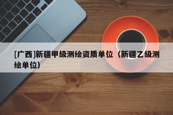 [廣西]新疆甲級測繪資質單位（新疆乙級測繪單位）